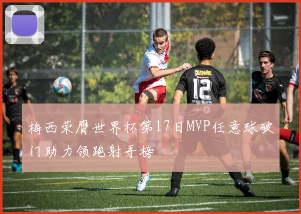 梅西荣膺世界杯第17日MVP任意球破门助力领跑射手榜