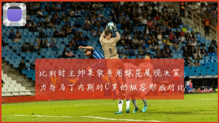 比利时主帅果敢弃用球星展现决策力与马丁内斯对C罗的纵容形成对比