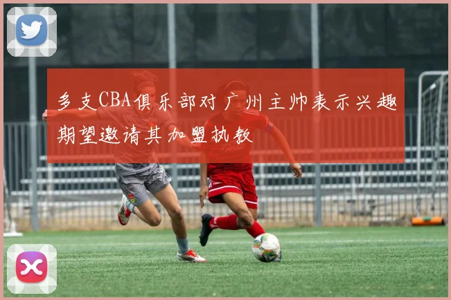 多支CBA俱乐部对广州主帅表示兴趣期望邀请其加盟执教
