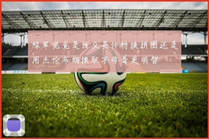 绿军究竟是该交易怀特换拼图还是用杰伦布朗换取字母哥更明智