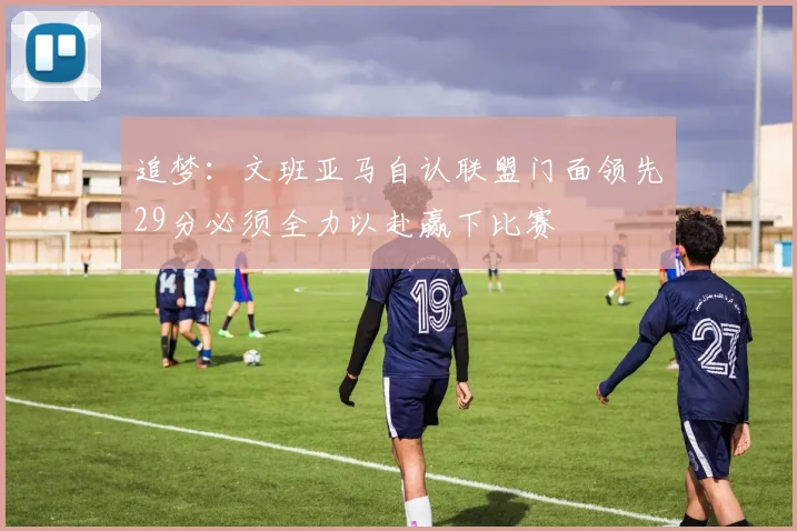 追梦：文班亚马自认联盟门面领先29分必须全力以赴赢下比赛