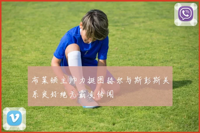 布莱顿主帅力挺图赫尔与斯彭斯关系良好绝无霸凌传闻