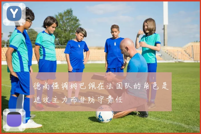 德尚强调姆巴佩在法国队的角色是进攻主力而非防守责任