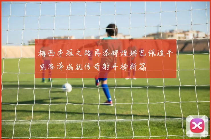 梅西夺冠之路再添辉煌姆巴佩追平克洛泽成就传奇射手榜新篇