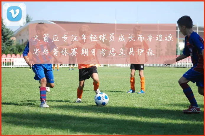 火箭应专注年轻球员成长而非追逐字母哥休赛期可考虑交易伊森
