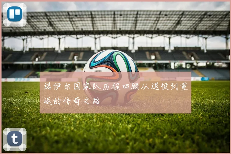 诺伊尔国家队历程回顾从退役到重返的传奇之路