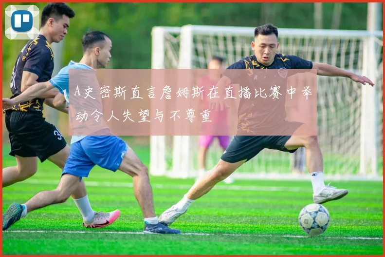A史密斯直言詹姆斯在直播比赛中举动令人失望与不尊重
