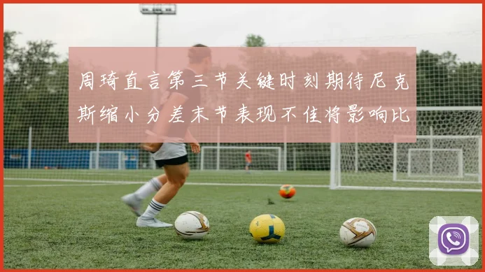 周琦直言第三节关键时刻期待尼克斯缩小分差末节表现不佳将影响比赛结果