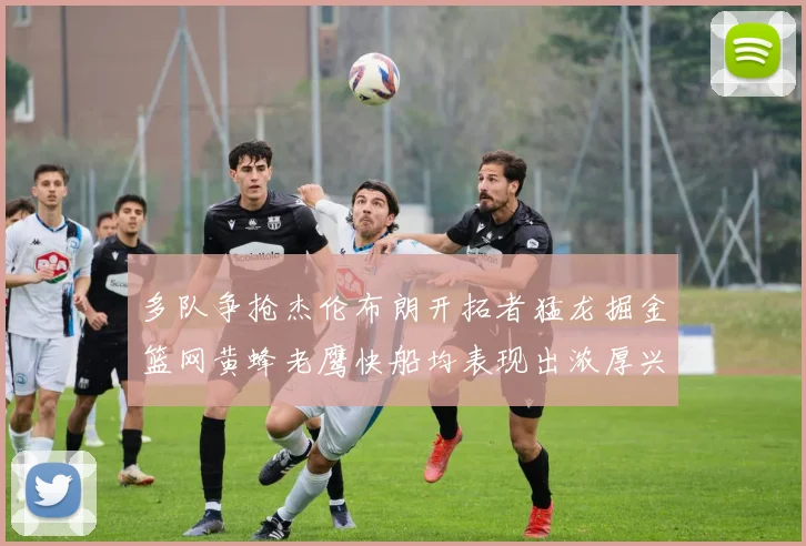 多队争抢杰伦布朗开拓者猛龙掘金篮网黄蜂老鹰快船均表现出浓厚兴趣