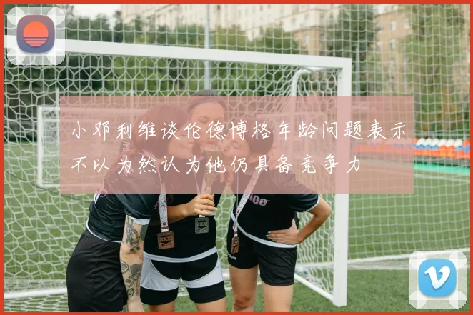 小邓利维谈伦德博格年龄问题表示不以为然认为他仍具备竞争力