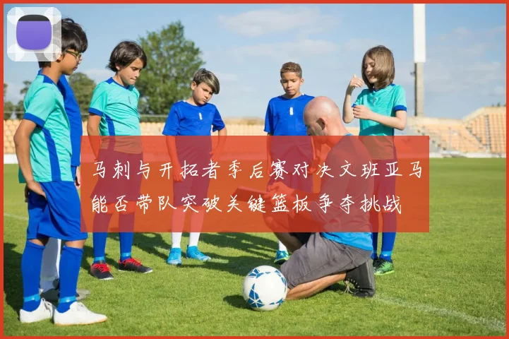 马刺与开拓者季后赛对决文班亚马能否带队突破关键篮板争夺挑战