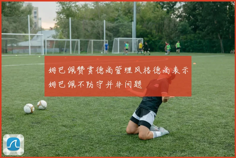 姆巴佩赞赏德尚管理风格德尚表示姆巴佩不防守并非问题