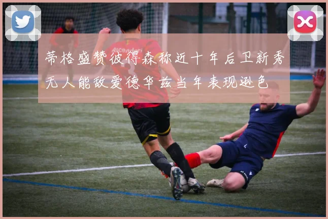 蒂格盛赞彼得森称近十年后卫新秀无人能敌爱德华兹当年表现逊色